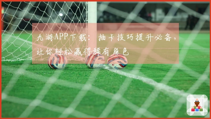 九游APP下载：抽卡技巧提升必备，让你轻松赢得稀有角色