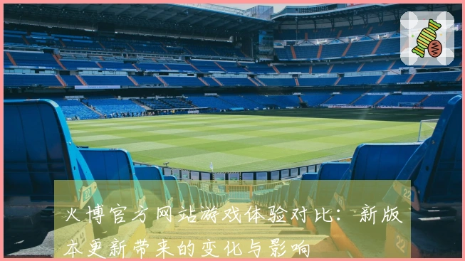 火博官方网站游戏体验对比：新版本更新带来的变化与影响