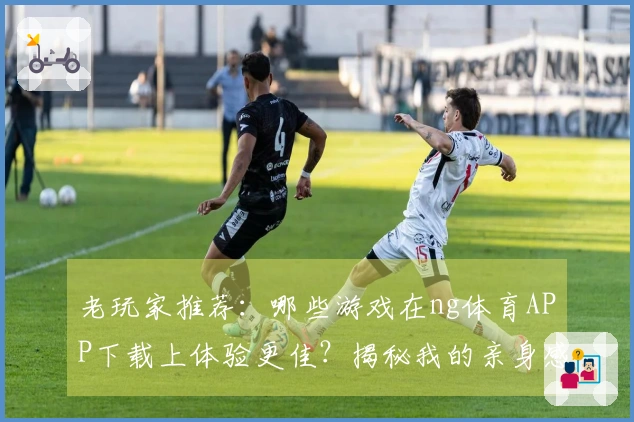 老玩家推荐：哪些游戏在ng体育APP下载上体验更佳？揭秘我的亲身感受！