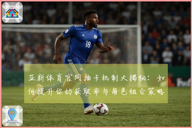 亚新体育官网抽卡机制大揭秘:如何提升你的获取率与角色组合策略