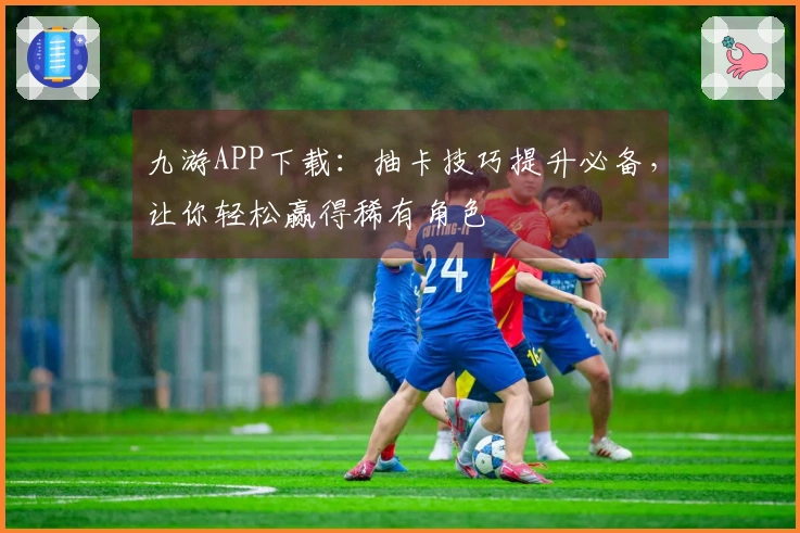 九游APP下载：抽卡技巧提升必备，让你轻松赢得稀有角色